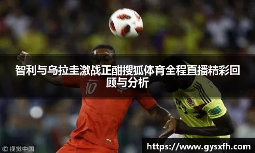 智利与乌拉圭激战正酣搜狐体育全程直播精彩回顾与分析