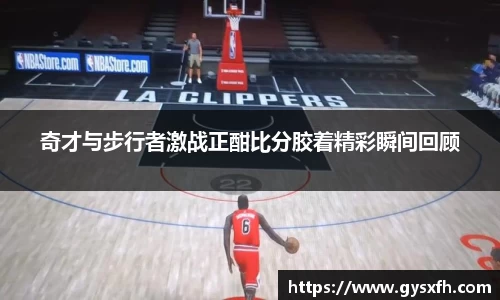 奇才与步行者激战正酣比分胶着精彩瞬间回顾